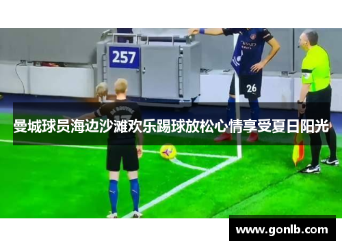 曼城球员海边沙滩欢乐踢球放松心情享受夏日阳光 曼城球员海边沙滩欢乐踢球放松心情享受夏日阳光