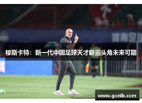穆斯卡特:新一代中国足球天才崭露头角未来可期 穆斯卡特:新一代中国足球天才崭露头角未来可期