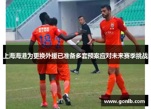上海海港为更换外援已准备多套预案应对未来赛季挑战 上海海港为更换外援已准备多套预案应对未来赛季挑战
