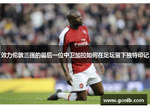 效力伦敦三强的最后一位中卫加拉如何在足坛留下独特印记 效力伦敦三强的最后一位中卫加拉如何在足坛留下独特印记