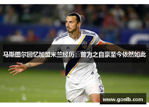 马斯图尔回忆加盟米兰经历:曾为之自豪至今依然如此 马斯图尔回忆加盟米兰经历:曾为之自豪至今依然如此
